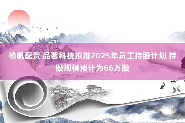 杨帆配资 品茗科技拟推2025年员工持股计划 持股规模预计为66万股