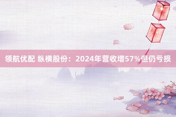 领航优配 纵横股份：2024年营收增57%但仍亏损