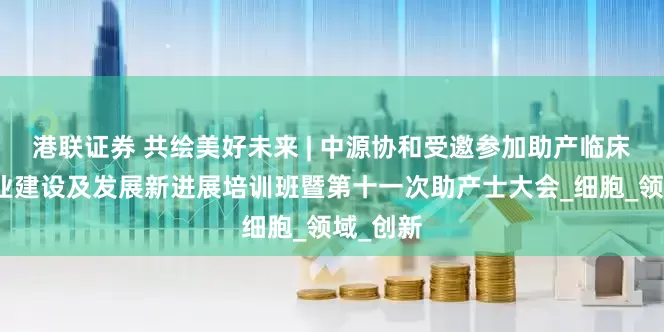 港联证券 共绘美好未来 | 中源协和受邀参加助产临床实践专业建设及发展新进展培训班暨第十一次助产士大会_细胞_领域_创新