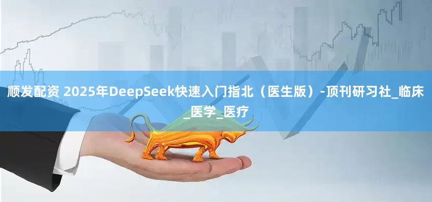 顺发配资 2025年DeepSeek快速入门指北（医生版）-顶刊研习社_临床_医学_医疗