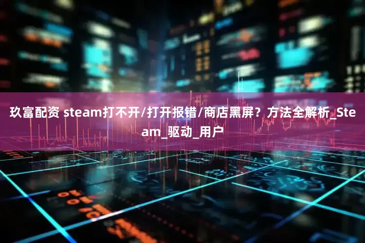 玖富配资 steam打不开/打开报错/商店黑屏？方法全解析_Steam_驱动_用户