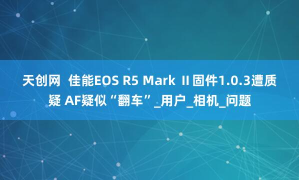 天创网  佳能EOS R5 Mark Ⅱ固件1.0.3遭质疑 AF疑似“翻车”_用户_相机_问题
