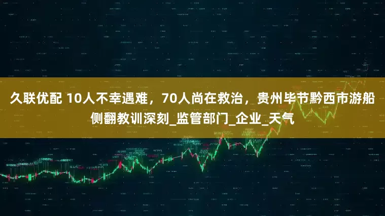 久联优配 10人不幸遇难，70人尚在救治，贵州毕节黔西市游船侧翻教训深刻_监管部门_企业_天气