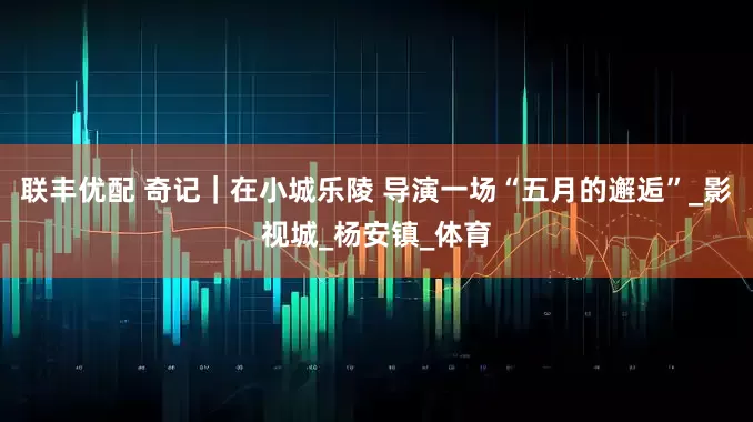 联丰优配 奇记｜在小城乐陵 导演一场“五月的邂逅”_影视城_杨安镇_体育