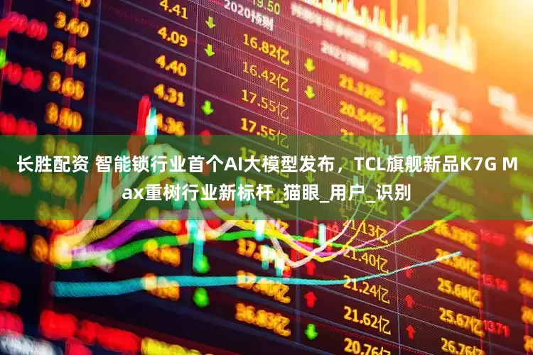 长胜配资 智能锁行业首个AI大模型发布，TCL旗舰新品K7G Max重树行业新标杆_猫眼_用户_识别
