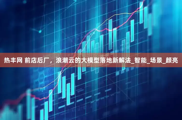 热丰网 前店后厂，浪潮云的大模型落地新解法_智能_场景_颜亮
