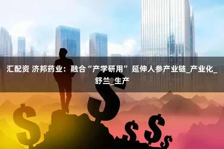 汇配资 济邦药业：融合“产学研用” 延伸人参产业链_产业化_舒兰_生产