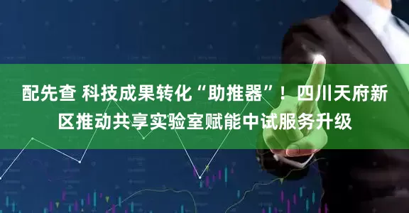 配先查 科技成果转化“助推器”！四川天府新区推动共享实验室赋能中试服务升级