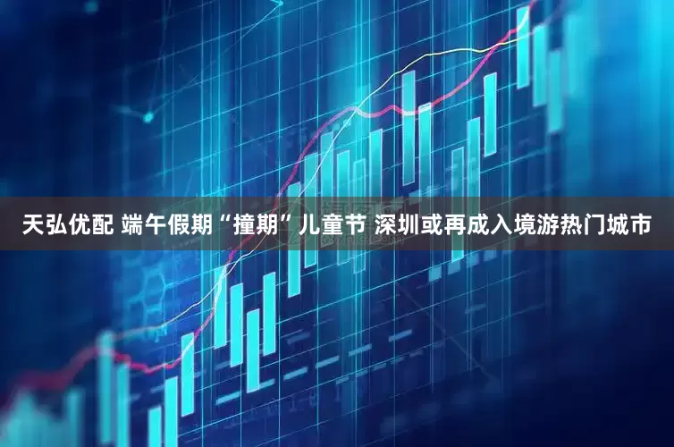 天弘优配 端午假期“撞期”儿童节 深圳或再成入境游热门城市