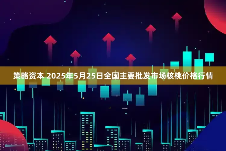 策略资本 2025年5月25日全国主要批发市场核桃价格行情