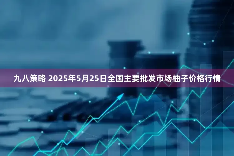 九八策略 2025年5月25日全国主要批发市场柚子价格行情