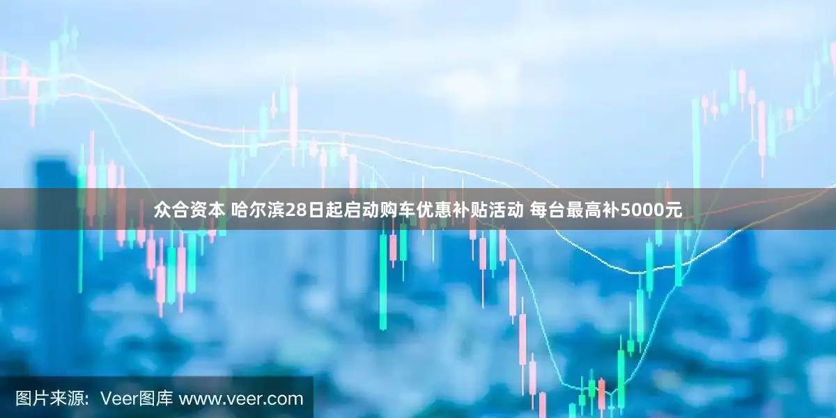 众合资本 哈尔滨28日起启动购车优惠补贴活动 每台最高补5000元
