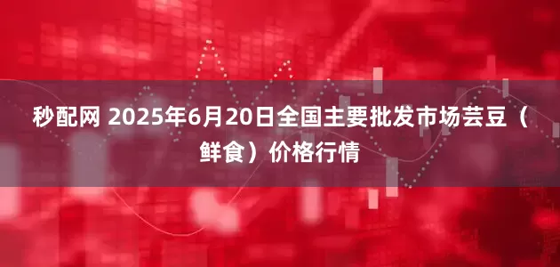 秒配网 2025年6月20日全国主要批发市场芸豆(鲜食)价格行情