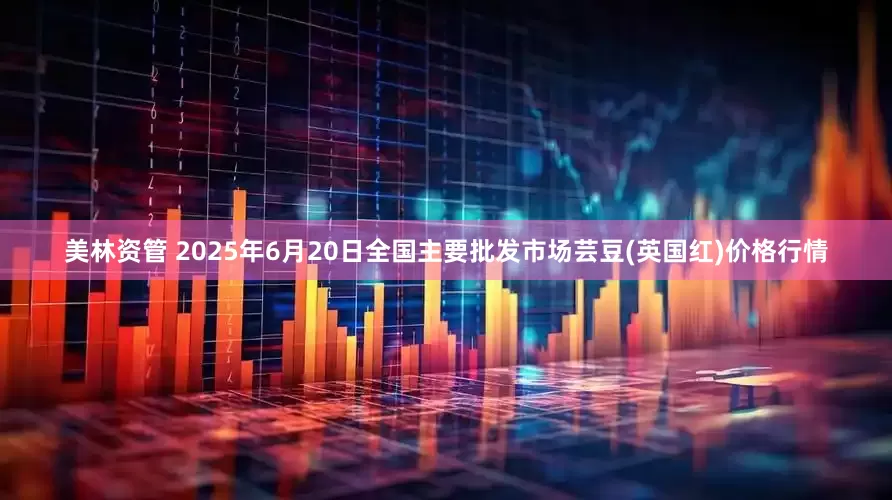 美林资管 2025年6月20日全国主要批发市场芸豆(英国红)价格行情