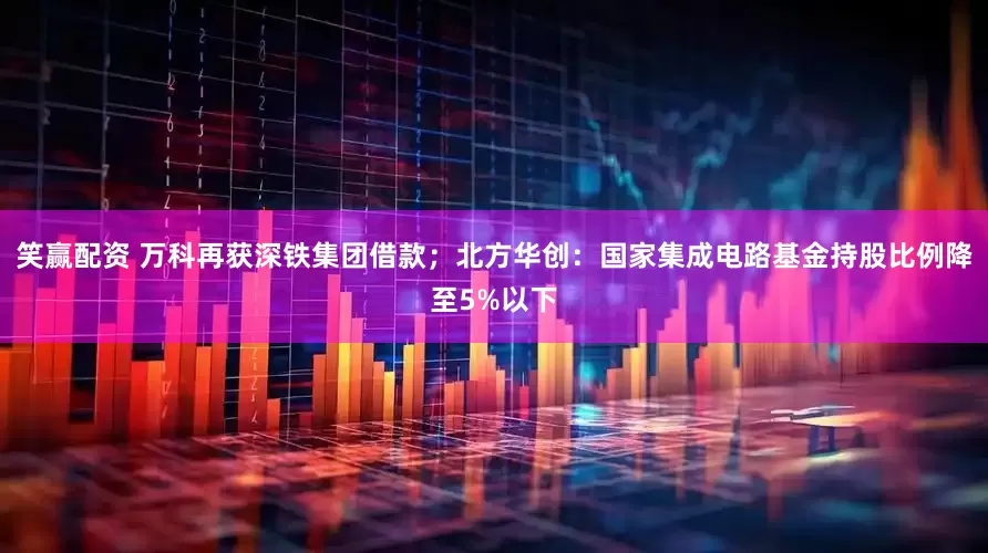 笑赢配资 万科再获深铁集团借款；北方华创：国家集成电路基金持股比例降至5%以下