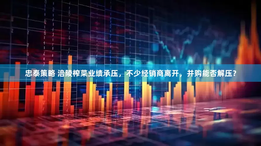 忠泰策略 涪陵榨菜业绩承压，不少经销商离开，并购能否解压？