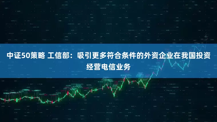 中证50策略 工信部：吸引更多符合条件的外资企业在我国投资经营电信业务