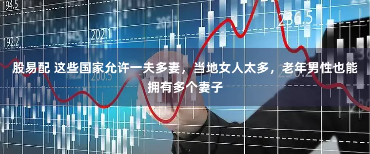 股易配 这些国家允许一夫多妻，当地女人太多，老年男性也能拥有多个妻子
